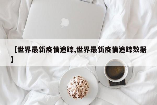 【世界最新疫情追踪,世界最新疫情追踪数据】