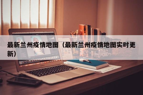 最新兰州疫情地图（最新兰州疫情地图实时更新）