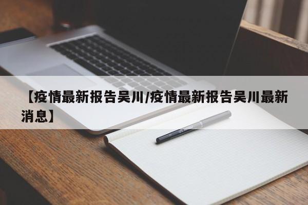 【疫情最新报告吴川/疫情最新报告吴川最新消息】