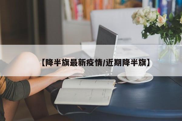 【降半旗最新疫情/近期降半旗】