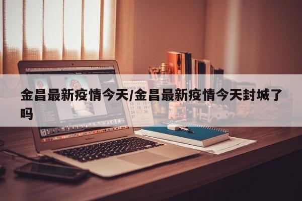 金昌最新疫情今天/金昌最新疫情今天封城了吗