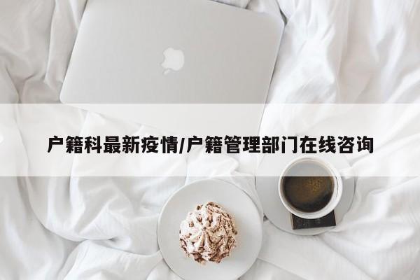 户籍科最新疫情/户籍管理部门在线咨询