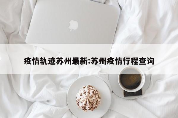 疫情轨迹苏州最新:苏州疫情行程查询