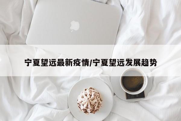 宁夏望远最新疫情/宁夏望远发展趋势