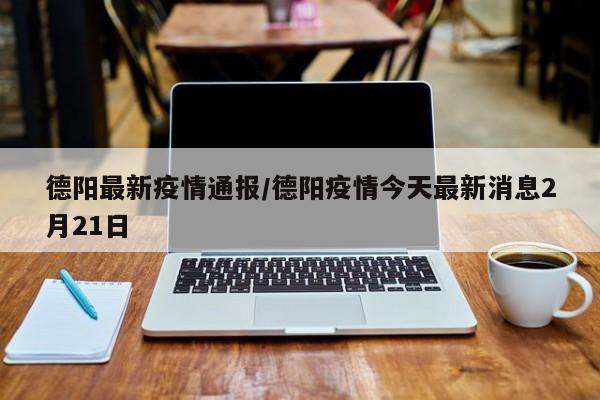 德阳最新疫情通报/德阳疫情今天最新消息2月21日