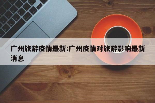 广州旅游疫情最新：广州疫情对旅游影响最新消息