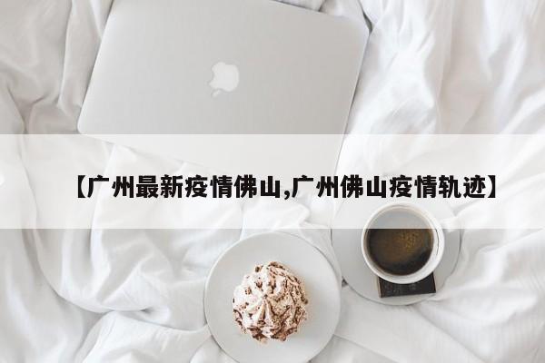 【广州最新疫情佛山,广州佛山疫情轨迹】