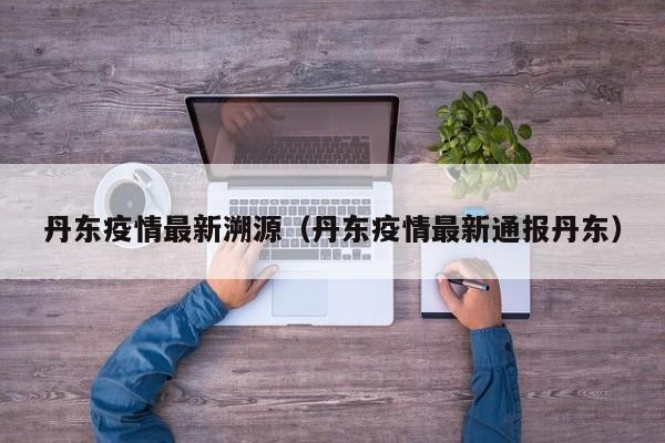 丹东疫情最新溯源（丹东疫情最新通报丹东）