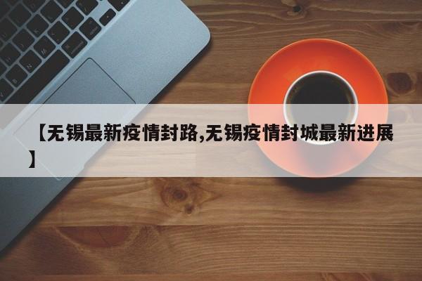 【无锡最新疫情封路,无锡疫情封城最新进展】