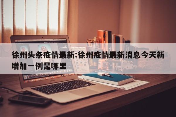 徐州头条疫情最新：徐州疫情最新消息今天新增加一例是哪里
