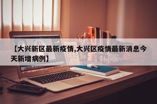 【大兴新区最新疫情,大兴区疫情最新消息今天新增病例】