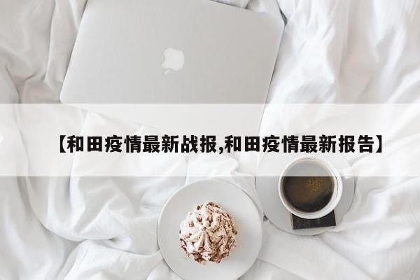 【和田疫情最新战报,和田疫情最新报告】
