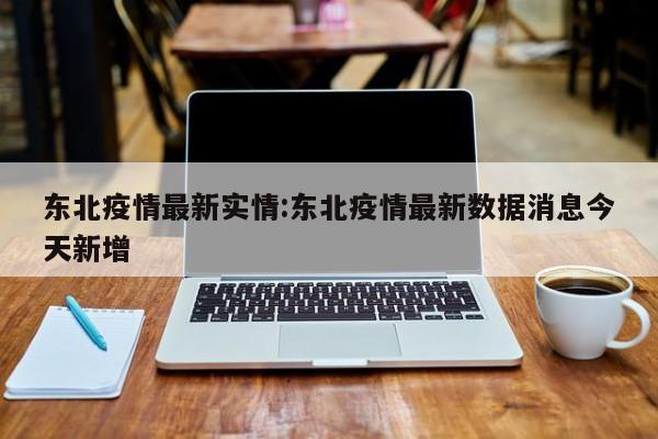 东北疫情最新实情:东北疫情最新数据消息今天新增