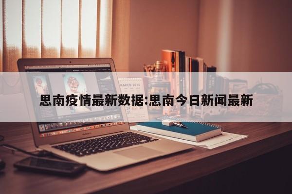 思南疫情最新数据:思南今日新闻最新