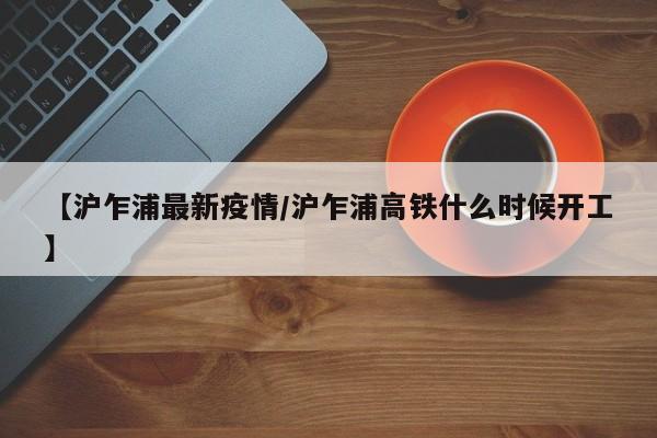 【沪乍浦最新疫情/沪乍浦高铁什么时候开工】