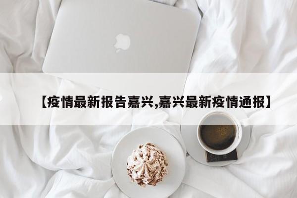 【疫情最新报告嘉兴,嘉兴最新疫情通报】