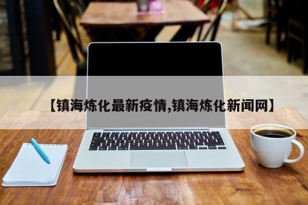 【镇海炼化最新疫情,镇海炼化新闻网】