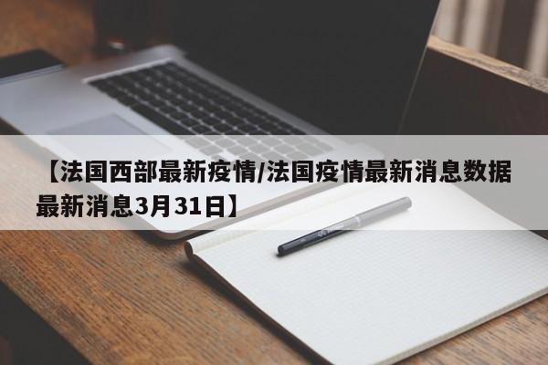 【法国西部最新疫情/法国疫情最新消息数据最新消息3月31日】