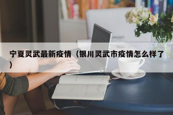 宁夏灵武最新疫情（银川灵武市疫情怎么样了）