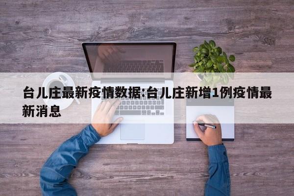 台儿庄最新疫情数据:台儿庄新增1例疫情最新消息