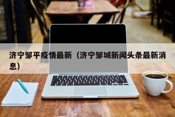 济宁邹平疫情最新（济宁邹城新闻头条最新消息）