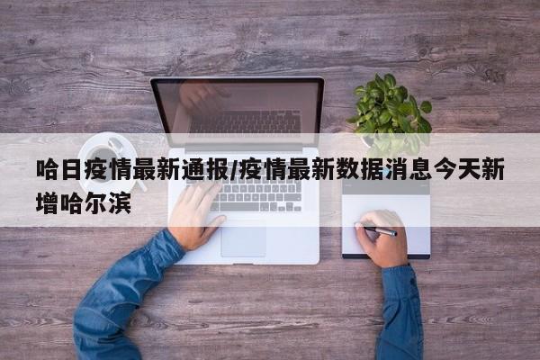 哈日疫情最新通报/疫情最新数据消息今天新增哈尔滨